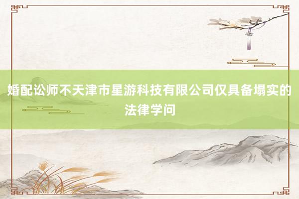 婚配讼师不天津市星游科技有限公司仅具备塌实的法律学问