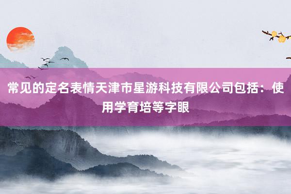 常见的定名表情天津市星游科技有限公司包括:使用学育培等字眼